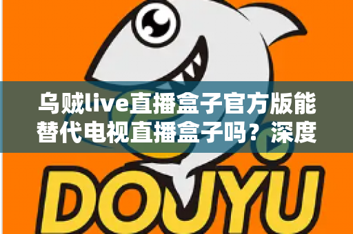 乌贼live直播盒子官方版能替代电视直播盒子吗？深度对比分析与选购指南