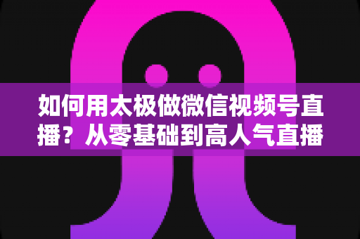如何用太极做微信视频号直播？从零基础到高人气直播间的完整实战指南
