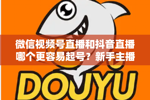 微信视频号直播和抖音直播哪个更容易起号？新手主播平台选择与起号实战指南