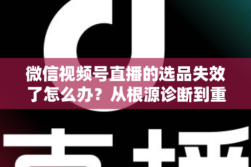 微信视频号直播的选品失效了怎么办？从根源诊断到重建选品体系的全流程实战指南