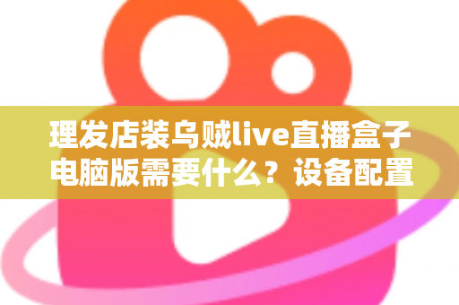 理发店装乌贼live直播盒子电脑版需要什么？设备配置与开店直播全攻略