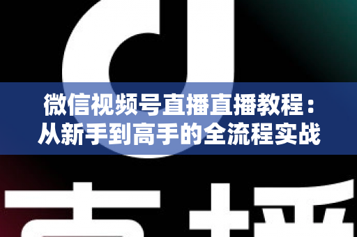 微信视频号直播直播教程：从新手到高手的全流程实战指南