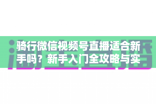骑行微信视频号直播适合新手吗?新手入门全攻略与实战经验分享 骑行微信视频号直播适合新手吗?新手入门全攻略与实战经验分享
