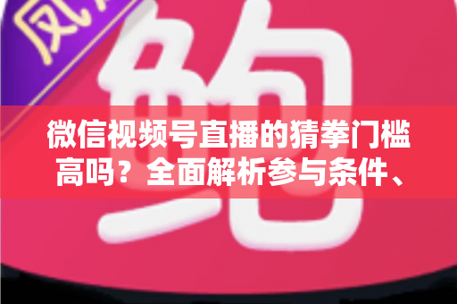 微信视频号直播的猜拳门槛高吗？全面解析参与条件、玩法规则与运营建议