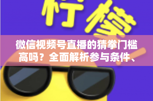 微信视频号直播的猜拳门槛高吗？全面解析参与条件、玩法规则与运营建议