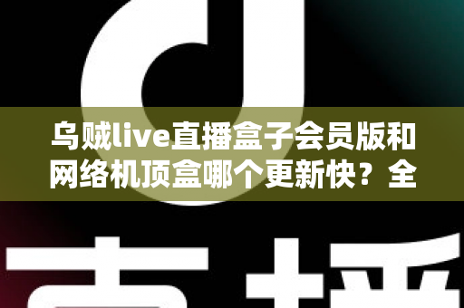 乌贼live直播盒子会员版和网络机顶盒哪个更新快？全面对比解析帮你选对家庭观影设备