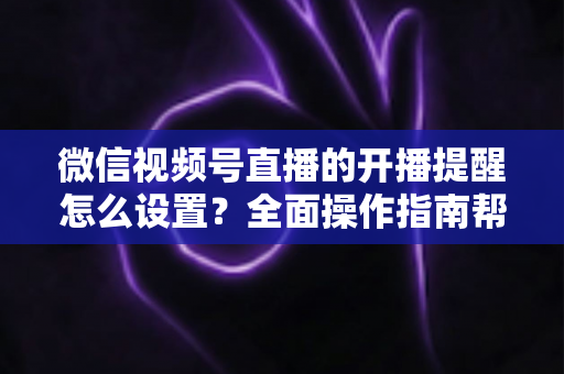 微信视频号直播的开播提醒怎么设置？全面操作指南帮你轻松不错过每一场精彩直播
