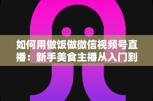 如何用做饭做微信视频号直播：新手美食主播从入门到精通的完整实战指南
