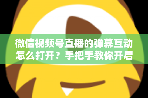 微信视频号直播的弹幕互动怎么打开？手把手教你开启弹幕互动，提升直播间人气与转化