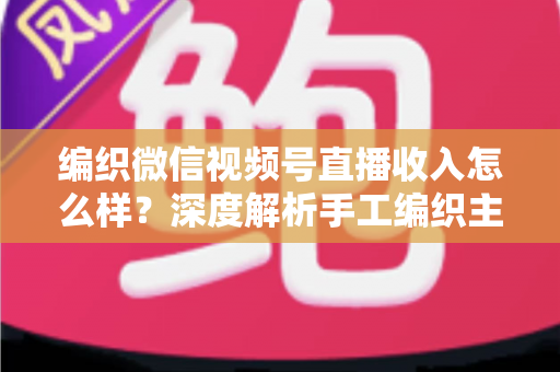 编织微信视频号直播收入怎么样？深度解析手工编织主播的真实收益与变现全攻略