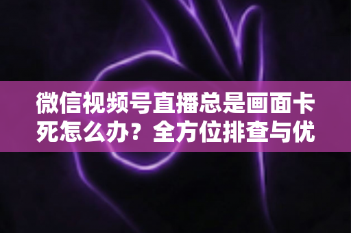 微信视频号直播总是画面卡死怎么办？全方位排查与优化指南，让直播流畅不再卡顿