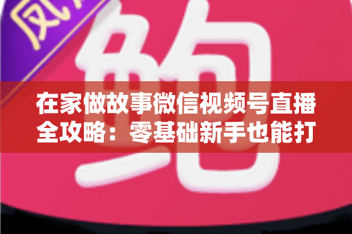 在家做故事微信视频号直播全攻略：零基础新手也能打造高人气居家故事直播间