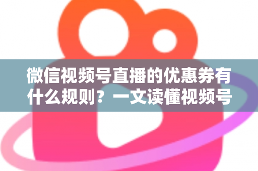微信视频号直播的优惠券有什么规则？一文读懂视频号直播优惠券玩法与避坑指南