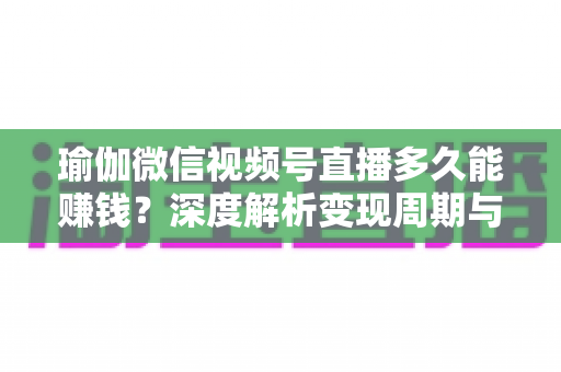 瑜伽微信视频号直播多久能赚钱？深度解析变现周期与实战提速指南