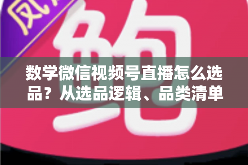 数学微信视频号直播怎么选品？从选品逻辑、品类清单到实战避坑的完整攻略