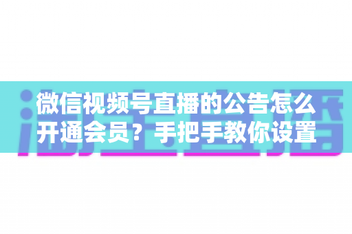 微信视频号直播的公告怎么开通会员?手把手教你设置公告与会员功能的全流程指南 微信视频号直播的公告怎么开通会员?手把手教你设置公告与会员功能的全流程指南
