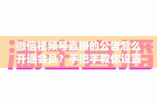 微信视频号直播的公告怎么开通会员？手把手教你设置公告与会员功能的全流程指南