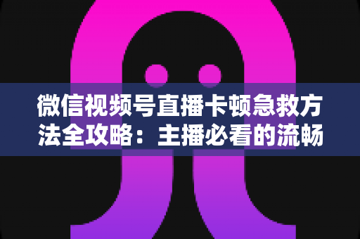 微信视频号直播卡顿急救方法全攻略：主播必看的流畅直播解决方案