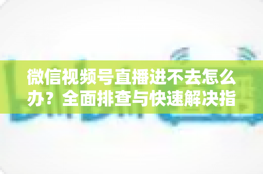 微信视频号直播进不去怎么办？全面排查与快速解决指南