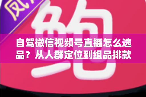 自驾微信视频号直播怎么选品？从人群定位到组品排款的保姆级实战指南