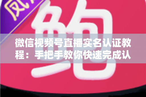 微信视频号直播实名认证教程：手把手教你快速完成认证，轻松开启直播创作之旅