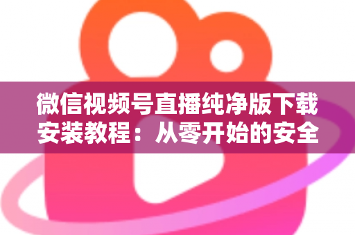 微信视频号直播纯净版下载安装教程：从零开始的安全安装与使用全指南