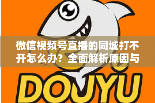 微信视频号直播的同城打不开怎么办？全面解析原因与实用解决方案指南