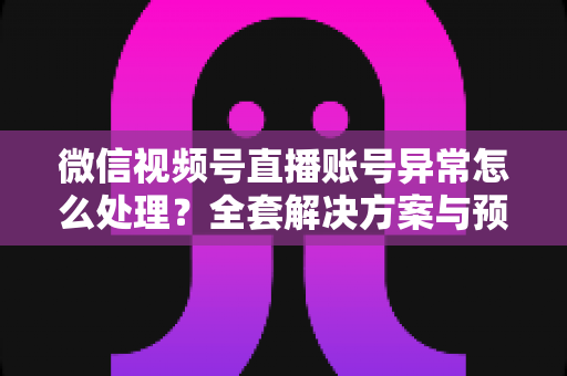 微信视频号直播账号异常怎么处理？全套解决方案与预防指南助你快速恢复直播