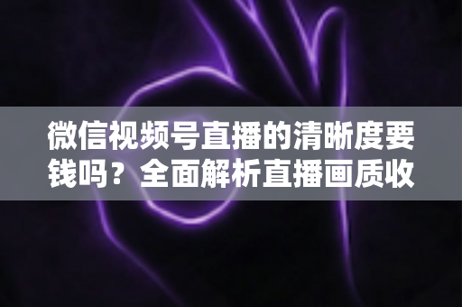 微信视频号直播的清晰度要钱吗？全面解析直播画质收费真相与免费提升技巧