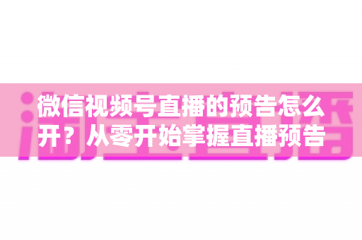 微信视频号直播的预告怎么开？从零开始掌握直播预告设置方法与引流技巧全攻略