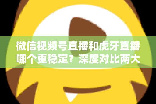 微信视频号直播和虎牙直播哪个更稳定？深度对比两大平台稳定性表现与选择建议
