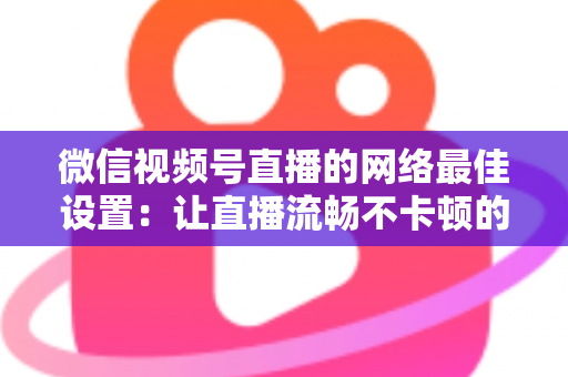 微信视频号直播的网络最佳设置：让直播流畅不卡顿的完整优化指南
