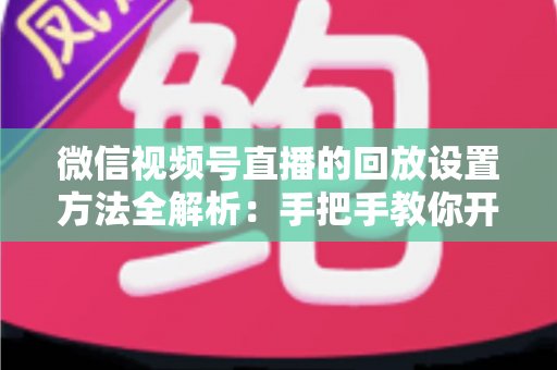 微信视频号直播的回放设置方法全解析：手把手教你开启、管理与利用直播回放，让每一场直播都不白白浪费