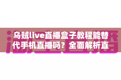 乌贼live直播盒子教程能替代手机直播吗？全面解析直播新方式的真相与选择指南