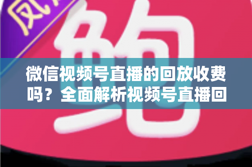 微信视频号直播的回放收费吗?全面解析视频号直播回放功能与免费观看规则 微信视频号直播的回放收费吗?全面解析视频号直播回放功能与免费观看规则