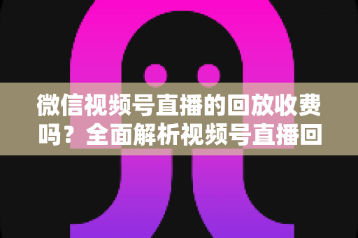 微信视频号直播的回放收费吗？全面解析视频号直播回放功能与免费观看规则