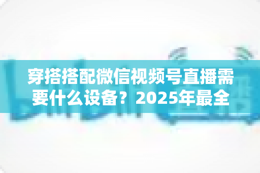 穿搭搭配微信视频号直播需要什么设备?2025年最全设备清单与实用选购指南 穿搭搭配微信视频号直播需要什么设备?2025年最全设备清单与实用选购指南