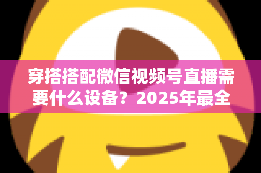 穿搭搭配微信视频号直播需要什么设备?2025年最全设备清单与实用选购指南 穿搭搭配微信视频号直播需要什么设备?2025年最全设备清单与实用选购指南
