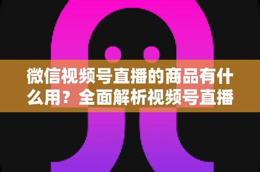 微信视频号直播的商品有什么用？全面解析视频号直播带货功能、核心价值与实操指南