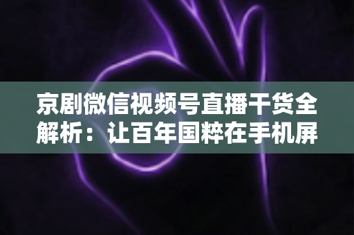 京剧微信视频号直播干货全解析：让百年国粹在手机屏幕上焕发新生的实战指南