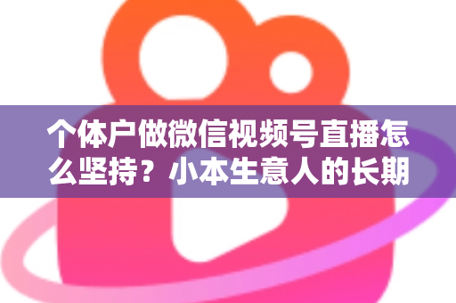 个体户做微信视频号直播怎么坚持？小本生意人的长期直播生存指南与实操心得