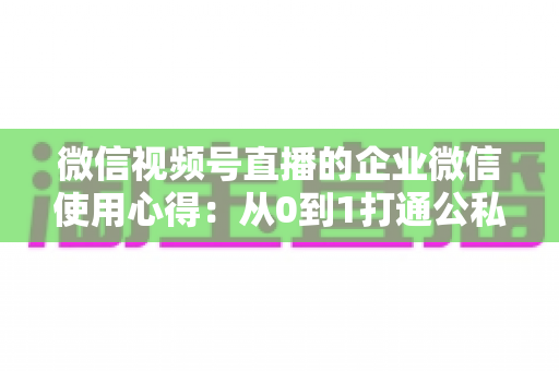 微信视频号直播的企业微信使用心得：从0到1打通公私域流量的全流程实战指南
