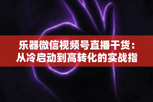 乐器微信视频号直播干货：从冷启动到高转化的实战指南
