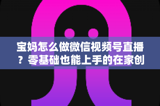 宝妈怎么做微信视频号直播？零基础也能上手的在家创业指南