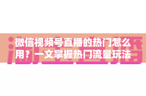 微信视频号直播的热门怎么用？一文掌握热门流量玩法，让直播间人气快速飙升的实战指南