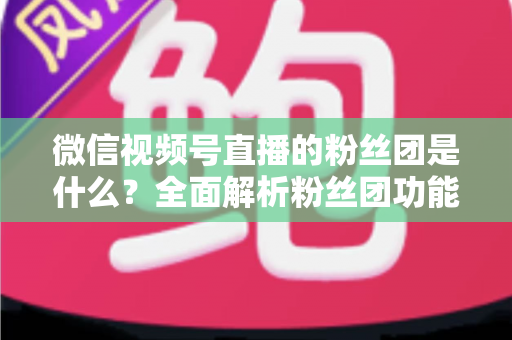 微信视频号直播的粉丝团是什么？全面解析粉丝团功能、加入方法与运营价值