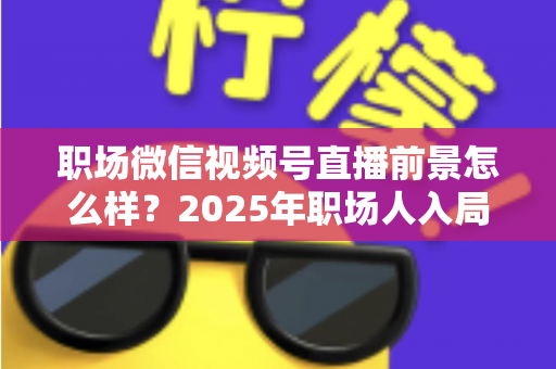 职场微信视频号直播前景怎么样？2025年职场人入局直播带货与个人IP的机遇趋势深度解析