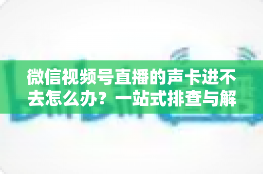 微信视频号直播的声卡进不去怎么办？一站式排查与解决方案全攻略
