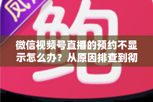 微信视频号直播的预约不显示怎么办？从原因排查到彻底解决的实用指南