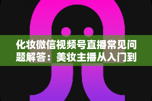 化妆微信视频号直播常见问题解答：美妆主播从入门到精通的全方位实战指南